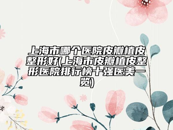 上海市哪个医院皮瓣植皮整形好(上海市皮瓣植皮整形医院排行榜十强医美一览)