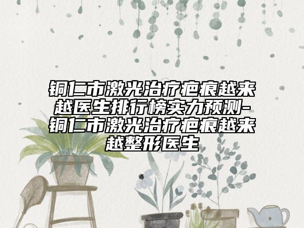 铜仁市激光治疗疤痕越来越医生排行榜实力预测-铜仁市激光治疗疤痕越来越整形医生