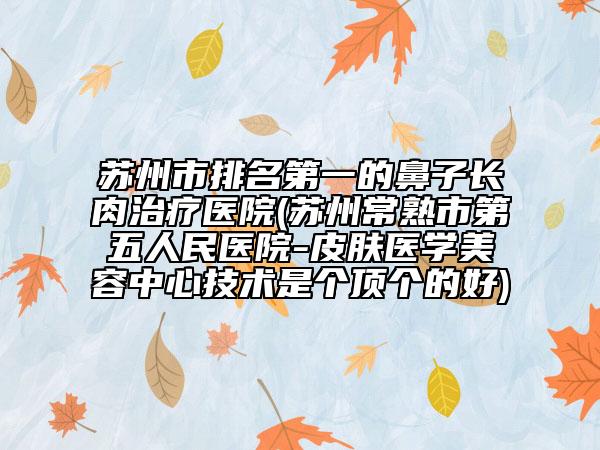 苏州市排名第一的鼻子长肉治疗医院(苏州常熟市第五人民医院-皮肤医学美容中心技术是个顶个的好)
