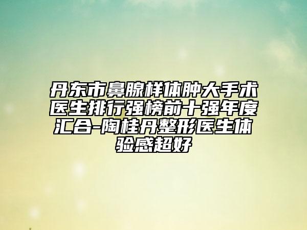 丹东市鼻腺样体肿大手术医生排行强榜前十强年度汇合-陶桂丹整形医生体验感超好
