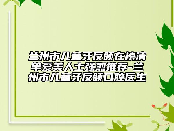 兰州市儿童牙反颌在榜清单爱美人士强烈推荐-兰州市儿童牙反颌口腔医生