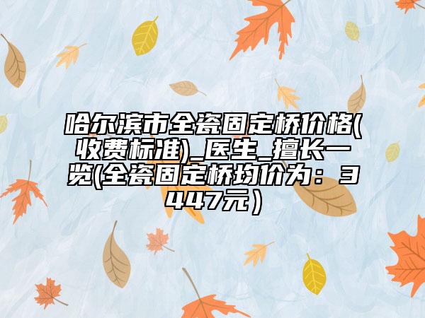 哈尔滨市全瓷固定桥价格(收费标准)_医生_擅长一览(全瓷固定桥均价为：3447元）