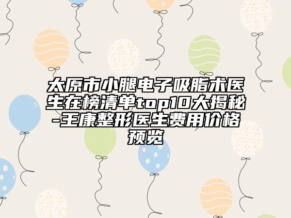 太原市小腿电子吸脂术医生在榜清单top10大揭秘-王康整形医生费用价格预览