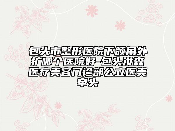 包头市整形医院下颌角外扩哪个医院好-包头汝森医疗美容门诊部公立医美牵头