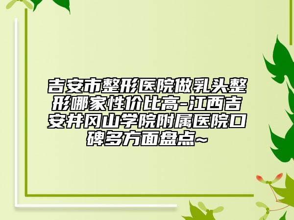 吉安市整形医院做乳头整形哪家性价比高-江西吉安井冈山学院附属医院口碑多方面盘点~