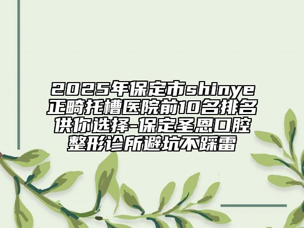 2025年保定市shinye正畸托槽医院前10名排名供你选择-保定圣恩口腔整形诊所避坑不踩雷