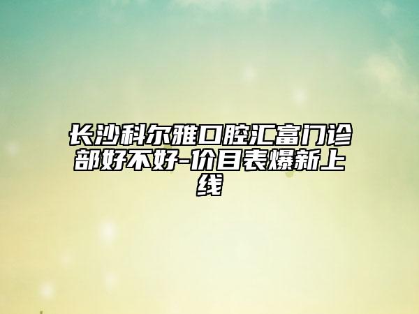 长沙科尔雅口腔汇富门诊部好不好-价目表爆新上线