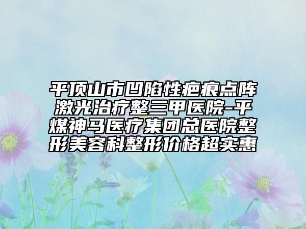 平顶山市凹陷性疤痕点阵激光治疗整三甲医院-平煤神马医疗集团总医院整形美容科整形价格超实惠