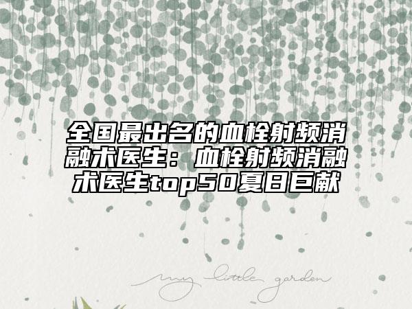 全国最出名的血栓射频消融术医生：血栓射频消融术医生top50夏日巨献