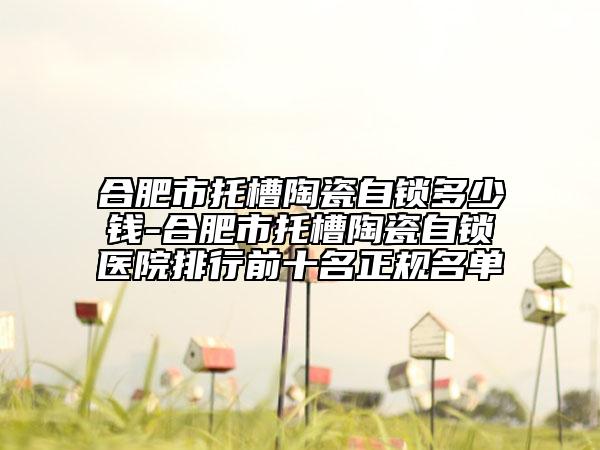 合肥市托槽陶瓷自锁多少钱-合肥市托槽陶瓷自锁医院排行前十名正规名单