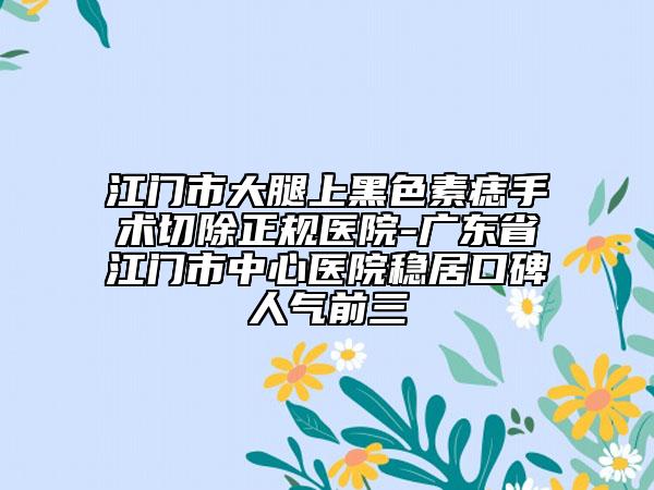 江门市大腿上黑色素痣手术切除正规医院-广东省江门市中心医院稳居口碑人气前三