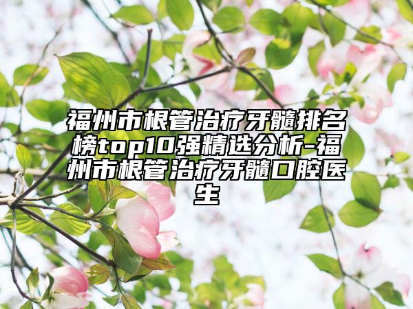 福州市根管治疗牙髓排名榜top10强精选分析-福州市根管治疗牙髓口腔医生