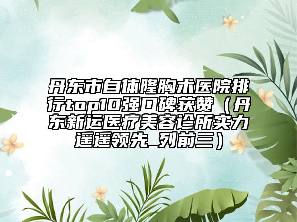 丹东市自体隆胸术医院排行top10强口碑获赞（丹东新运医疗美容诊所实力遥遥领先_列前三）