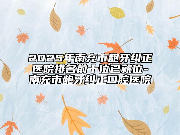 2025年南充市龅牙纠正医院排名前十位已就位-南充市龅牙纠正口腔医院