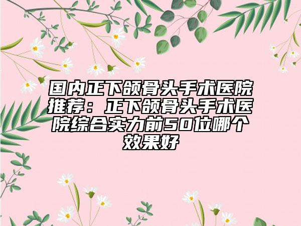 国内正下颌骨头手术医院推荐：正下颌骨头手术医院综合实力前50位哪个效果好