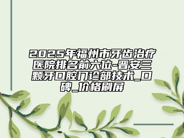 2025年福州市牙齿治疗医院排名前六位-晋安三颗牙口腔门诊部技术_口碑_价格刷屏