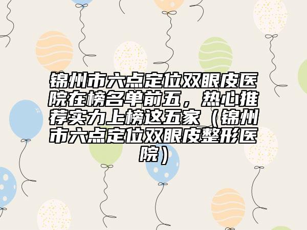 锦州市六点定位双眼皮医院在榜名单前五，热心推荐实力上榜这五家（锦州市六点定位双眼皮整形医院）