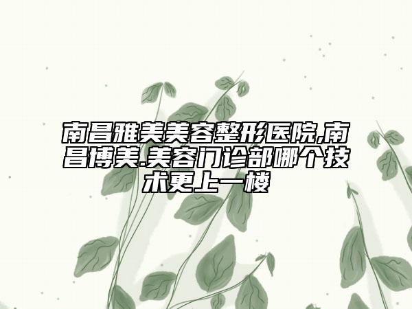 南昌雅美美容整形医院,南昌博美.美容门诊部哪个技术更上一楼