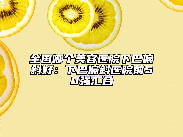 全国哪个美容医院下巴偏斜好：下巴偏斜医院前50强汇合