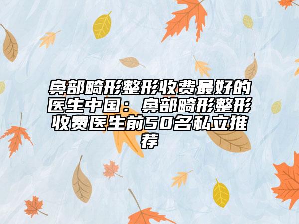 鼻部畸形整形收费最好的医生中国：鼻部畸形整形收费医生前50名私立推荐