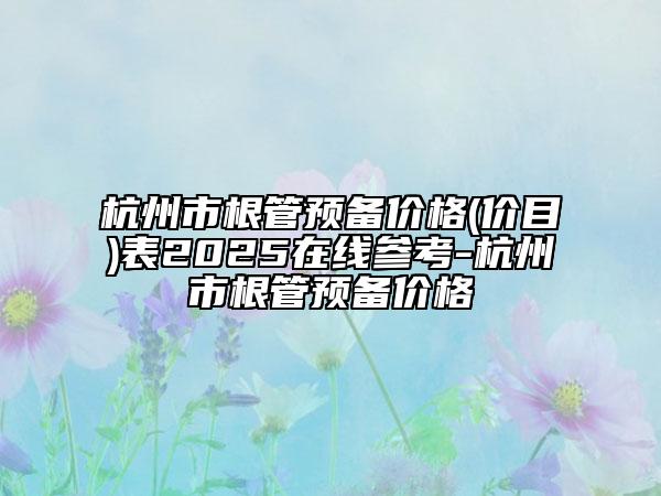 杭州市根管预备价格(价目)表2025在线参考-杭州市根管预备价格