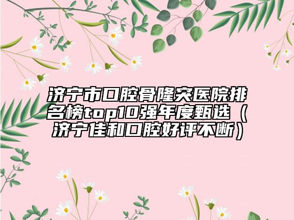 济宁市口腔骨隆突医院排名榜top10强年度甄选（济宁佳和口腔好评不断）