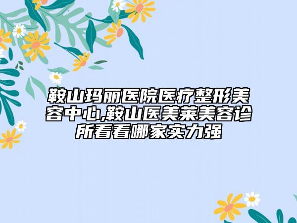 鞍山玛丽医院医疗整形美容中心,鞍山医美莱美容诊所看看哪家实力强