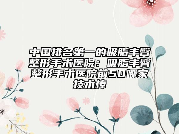 中国排名第一的吸脂丰臀整形手术医院：吸脂丰臀整形手术医院前50哪家技术棒