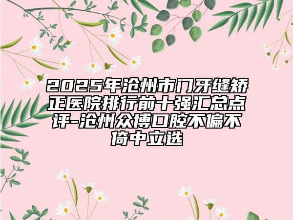 2025年沧州市门牙缝矫正医院排行前十强汇总点评-沧州众博口腔不偏不倚中立选