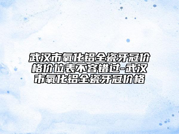 武汉市氧化铝全瓷牙冠价格价位表不容错过-武汉市氧化铝全瓷牙冠价格