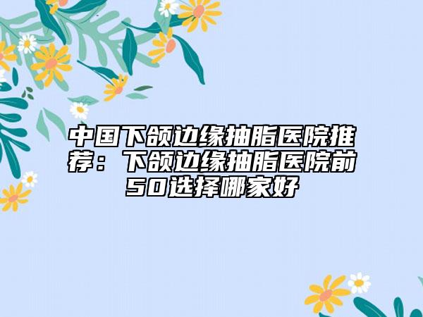 中国下颌边缘抽脂医院推荐：下颌边缘抽脂医院前50选择哪家好