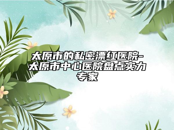 太原市的私密漂红医院-太原市中心医院盘点实力专家