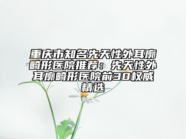 重庆市知名先天性外耳廓畸形医院推荐：先天性外耳廓畸形医院前30权威精选