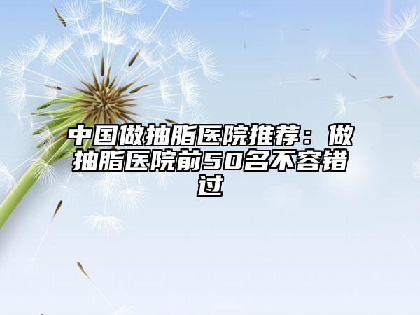中国做抽脂医院推荐：做抽脂医院前50名不容错过