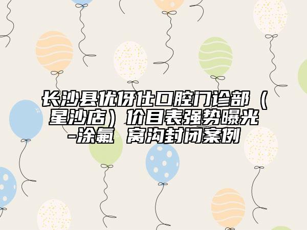 长沙县优伢仕口腔门诊部（星沙店）价目表强势曝光-涂氟 窝沟封闭案例