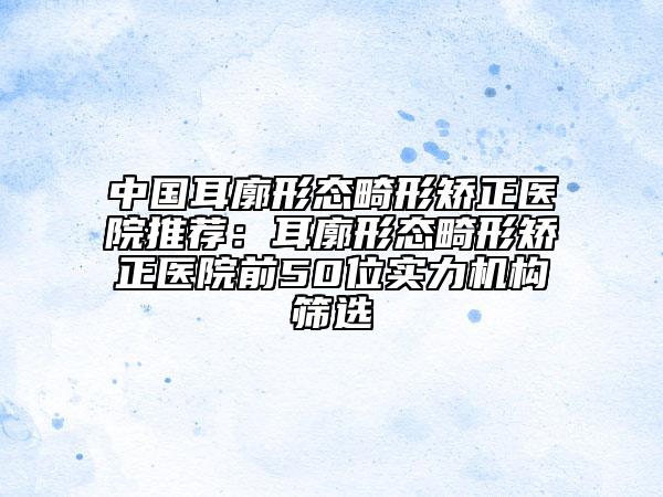中国耳廓形态畸形矫正医院推荐：耳廓形态畸形矫正医院前50位实力机构筛选