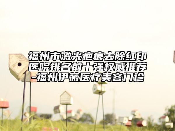 福州市激光疤痕去除红印医院排名前十强权威推荐-福州伊薇医疗美容门诊