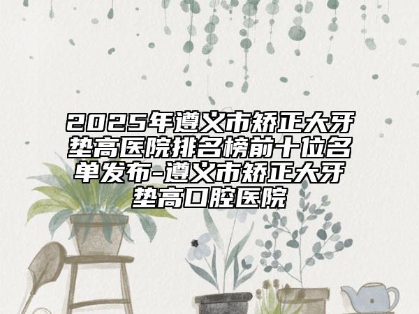 2025年遵义市矫正大牙垫高医院排名榜前十位名单发布-遵义市矫正大牙垫高口腔医院