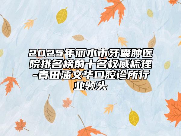 2025年丽水市牙囊肿医院排名榜前十名权威梳理-青田潘文华口腔诊所行业领头