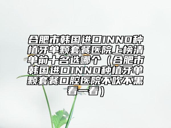 合肥市韩国进口INNO种植牙单颗套餐医院上榜清单前十名选哪个（合肥市韩国进口INNO种植牙单颗套餐口腔医院不吹不黑看一看）