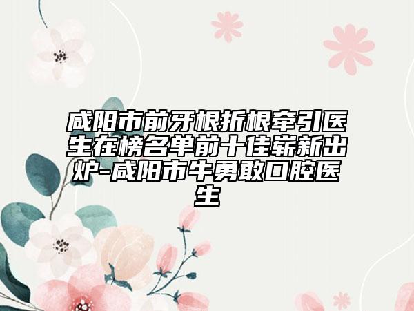 咸阳市前牙根折根牵引医生在榜名单前十佳崭新出炉-咸阳市牛勇敢口腔医生