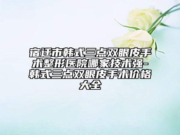 宿迁市韩式三点双眼皮手术整形医院哪家技术强-韩式三点双眼皮手术价格大全