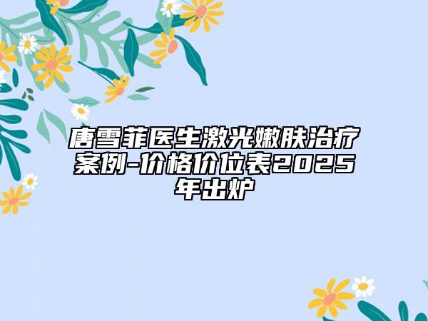 唐雪菲医生激光嫩肤治疗案例-价格价位表2025年出炉
