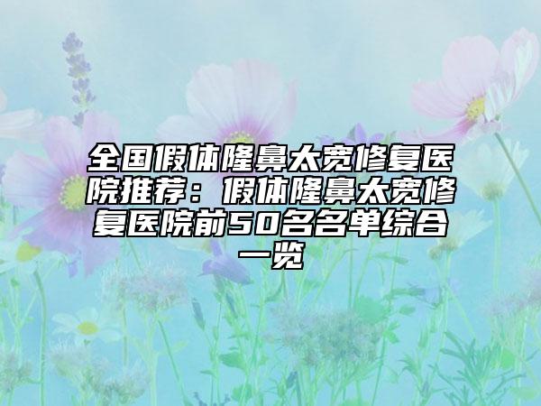 全国假体隆鼻太宽修复医院推荐：假体隆鼻太宽修复医院前50名名单综合一览