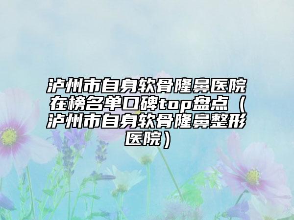 泸州市自身软骨隆鼻医院在榜名单口碑top盘点（泸州市自身软骨隆鼻整形医院）
