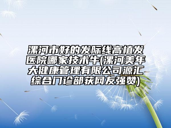 漯河市好的发际线高植发医院哪家技术牛(漯河美年大健康管理有限公司源汇综合门诊部获网友强赞)
