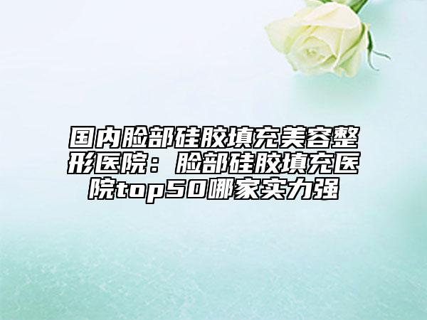 国内脸部硅胶填充美容整形医院：脸部硅胶填充医院top50哪家实力强