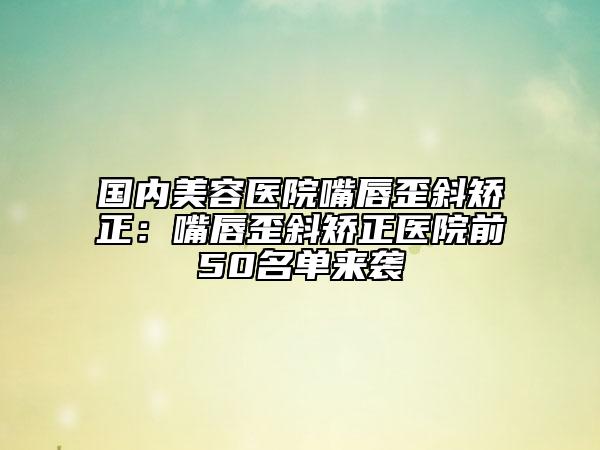 国内美容医院嘴唇歪斜矫正：嘴唇歪斜矫正医院前50名单来袭