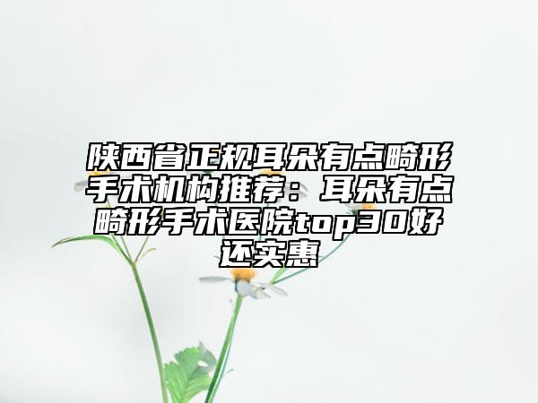 陕西省正规耳朵有点畸形手术机构推荐：耳朵有点畸形手术医院top30好还实惠