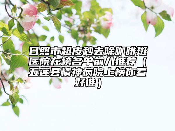 日照市超皮秒去除咖啡斑医院在榜名单前八推荐（五莲县精神病院上榜你看好谁）